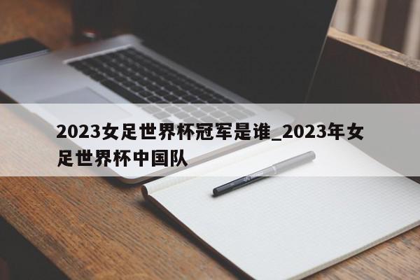 2023女足世界杯冠军是谁_2023年女足世界杯中国队